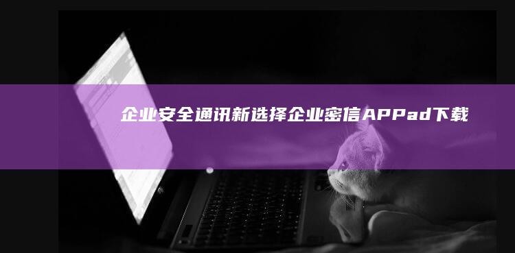 企业安全通讯新选择：企业密信APPad下载